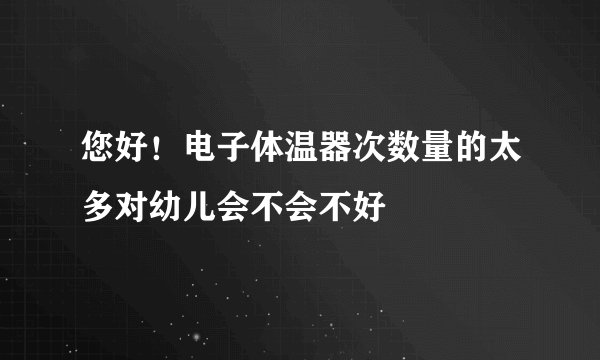 您好！电子体温器次数量的太多对幼儿会不会不好