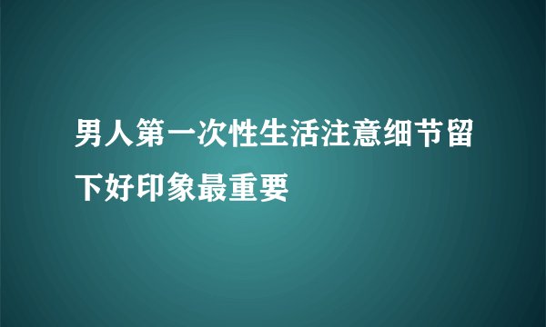 男人第一次性生活注意细节留下好印象最重要