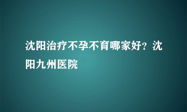 沈阳治疗不孕不育哪家好?沈阳九州医院
