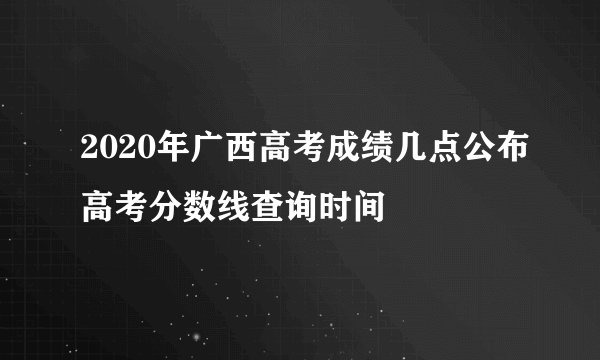 2020年广西高考成绩几点公布高考分数线查询时间