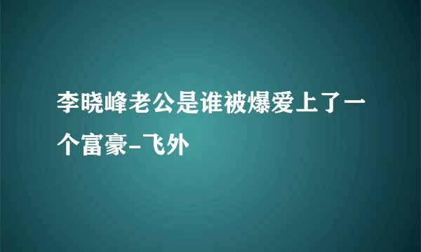 李晓峰老公是谁被爆爱上了一个富豪-飞外