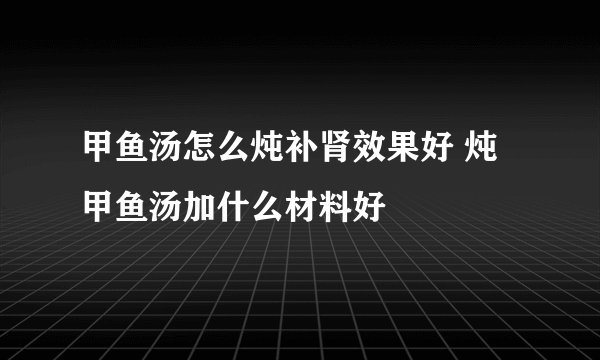 甲鱼汤怎么炖补肾效果好 炖甲鱼汤加什么材料好