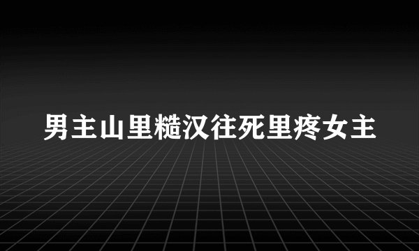 男主山里糙汉往死里疼女主