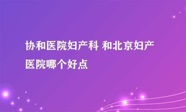 协和医院妇产科 和北京妇产医院哪个好点