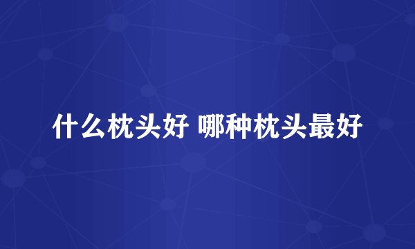 什么枕头好 哪种枕头最好