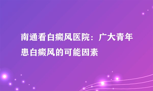 南通看白癜风医院:广大青年患白癜风的可能因素