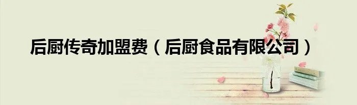 后厨传奇加盟费（后厨食品有限公司）