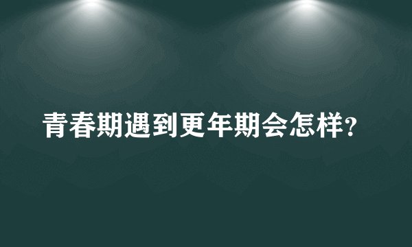 青春期遇到更年期会怎样？