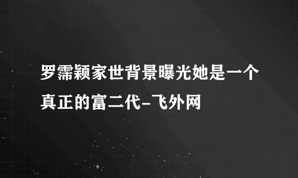 罗霈颖家世背景曝光她是一个真正的富二代-飞外网