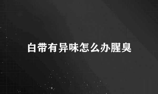 白带有异味怎么办腥臭