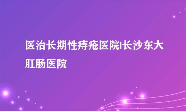 医治长期性痔疮医院|长沙东大肛肠医院
