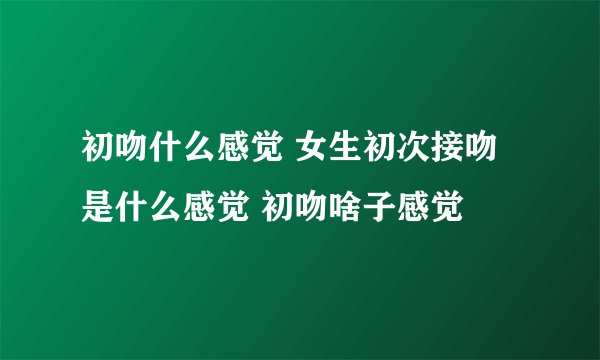 初吻什么感觉 女生初次接吻是什么感觉 初吻啥子感觉