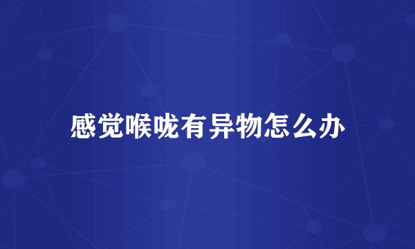 感觉喉咙有异物怎么办