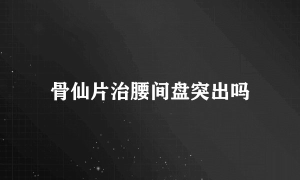 骨仙片治腰间盘突出吗