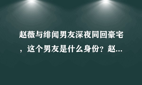 赵薇与绯闻男友深夜同回豪宅，这个男友是什么身份？赵薇的婚姻出问题了吗？