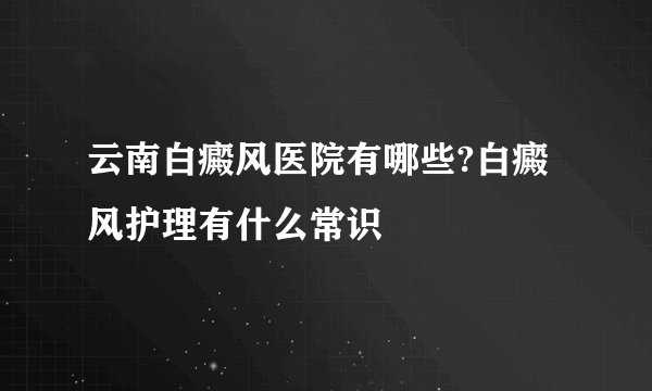 云南白癜风医院有哪些?白癜风护理有什么常识