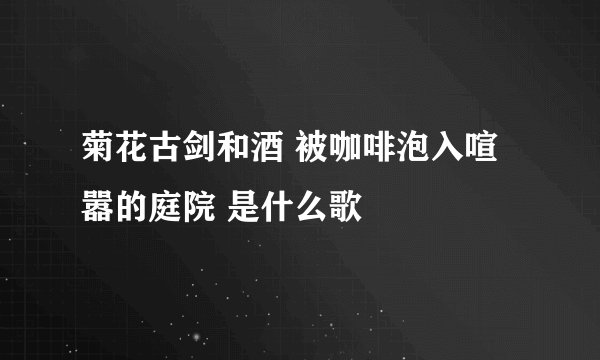 菊花古剑和酒 被咖啡泡入喧嚣的庭院 是什么歌