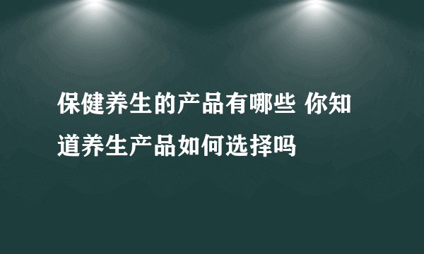 保健养生的产品有哪些 你知道养生产品如何选择吗