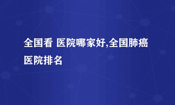 全国看 医院哪家好,全国肺癌医院排名