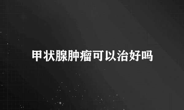 甲状腺肿瘤可以治好吗
