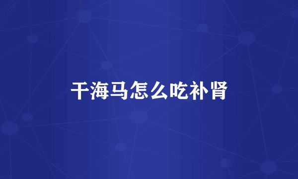 干海马怎么吃补肾