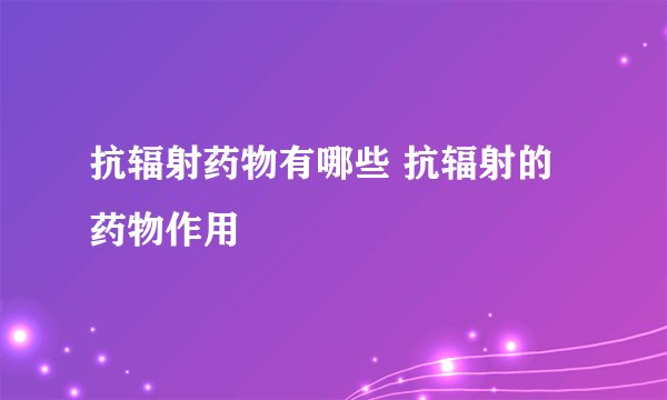 抗辐射药物有哪些 抗辐射的药物作用