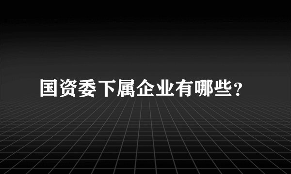 国资委下属企业有哪些？