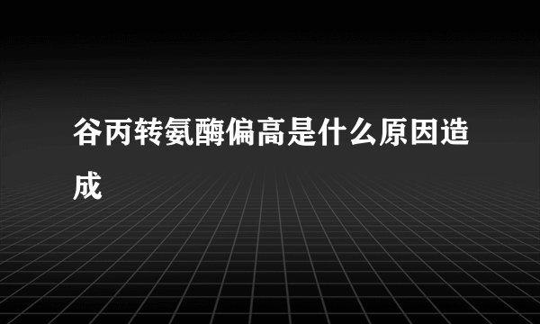 谷丙转氨酶偏高是什么原因造成