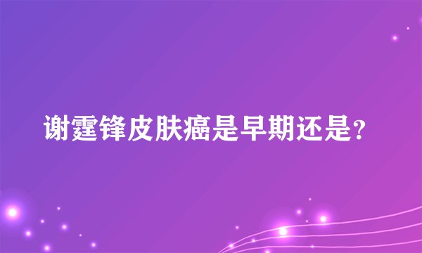 谢霆锋皮肤癌是早期还是？