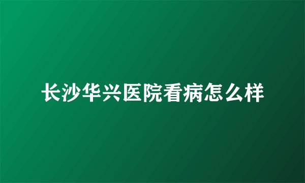 长沙华兴医院看病怎么样