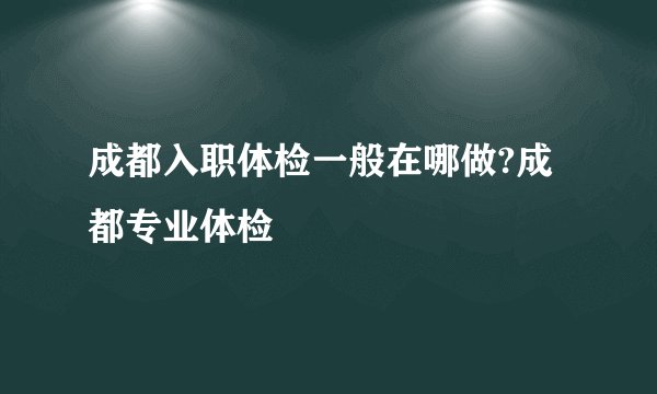 成都入职体检一般在哪做?成都专业体检