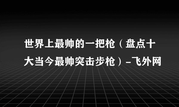 世界上最帅的一把枪(盘点十大当今最帅突击步枪)-飞外网