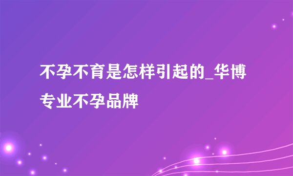 不孕不育是怎样引起的_华博专业不孕品牌