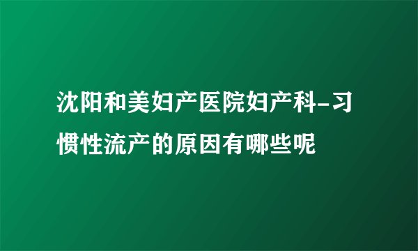 沈阳和美妇产医院妇产科-习惯性流产的原因有哪些呢