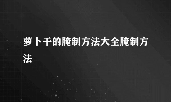萝卜干的腌制方法大全腌制方法