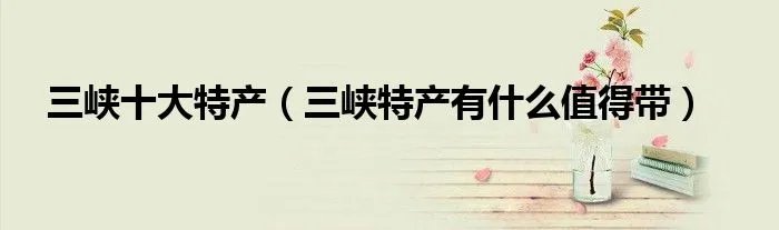 三峡十大特产（三峡特产有什么值得带）