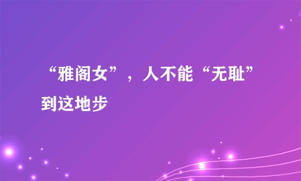 “雅阁女”，人不能“无耻”到这地步