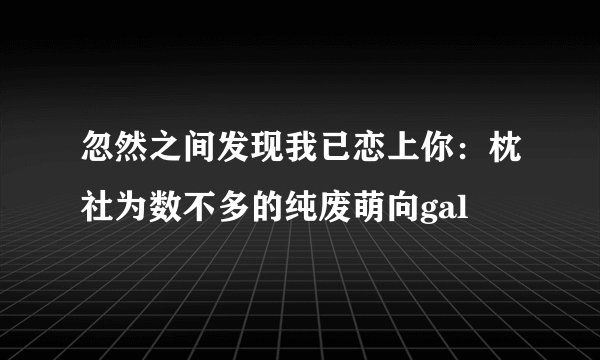 忽然之间发现我已恋上你：枕社为数不多的纯废萌向gal
