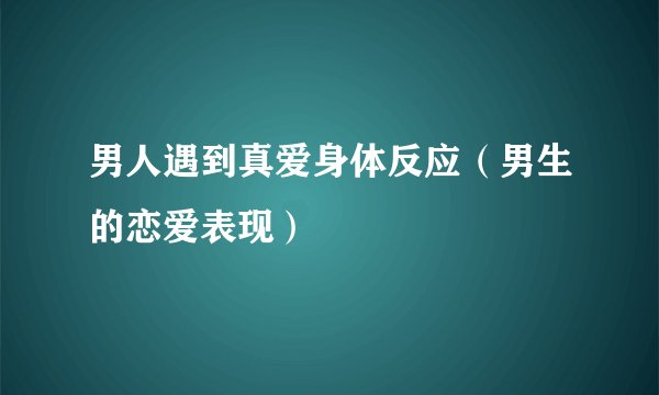 男人遇到真爱身体反应(男生的恋爱表现)