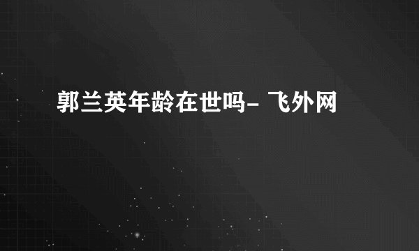 郭兰英年龄在世吗- 飞外网