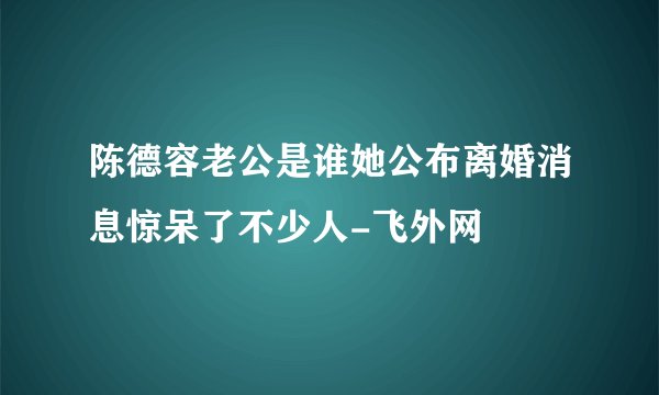 陈德容老公是谁她公布离婚消息惊呆了不少人-飞外网