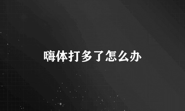 嗨体打多了怎么办