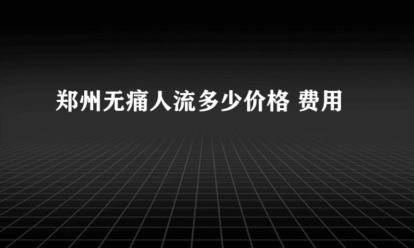 郑州无痛人流多少价格 费用
