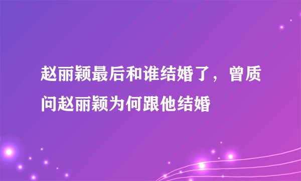 赵丽颖最后和谁结婚了，曾质问赵丽颖为何跟他结婚