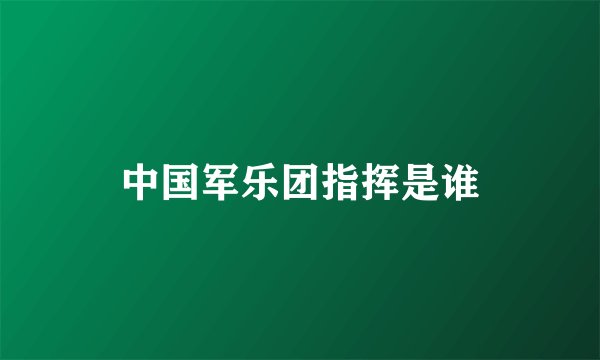 中国军乐团指挥是谁