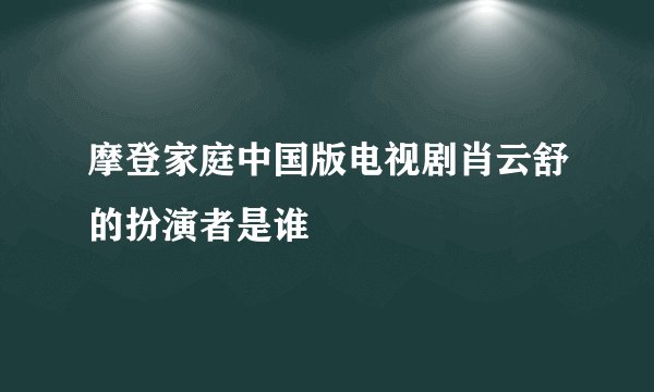 摩登家庭中国版电视剧肖云舒的扮演者是谁