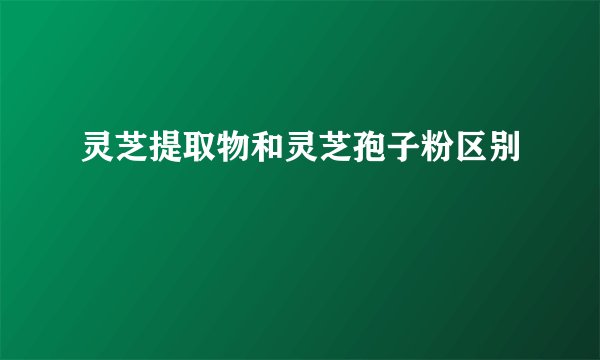 灵芝提取物和灵芝孢子粉区别