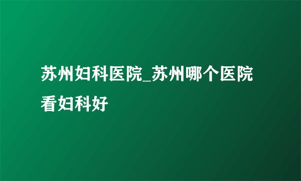 苏州妇科医院_苏州哪个医院看妇科好