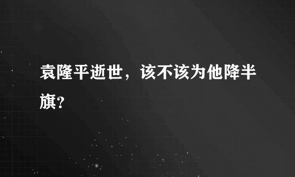 袁隆平逝世，该不该为他降半旗？