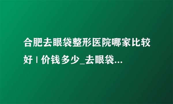 合肥去眼袋整形医院哪家比较好 | 价钱多少_去眼袋多少钱?